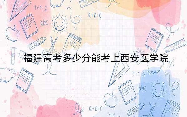 福建高考多少分能考上西安医学院？2024年历史类投档线483分 物理类最低539分