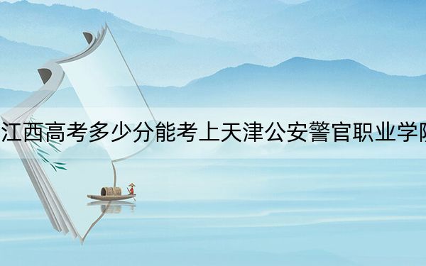 江西高考多少分能考上天津公安警官职业学院?2024年历史类录取分433分 物理类投档线384分