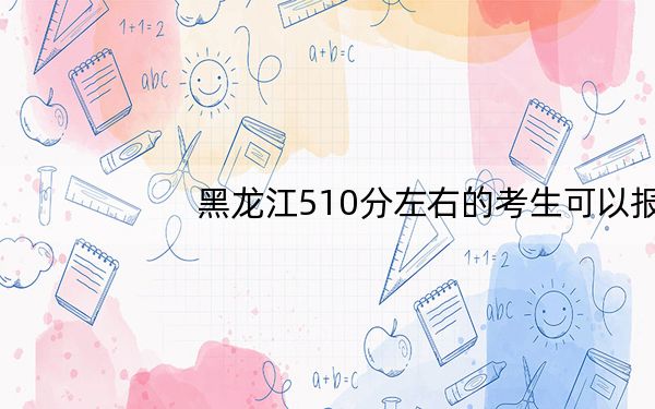 黑龙江510分左右的考生可以报考哪些公办本科大学?(供2025届高三考生参考)