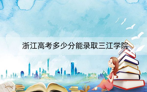 浙江高考多少分能录取三江学院？附2022-2024年最低录取分数线