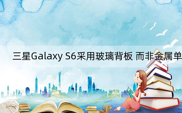 三星Galaxy S6采用玻璃背板 而非金属单体