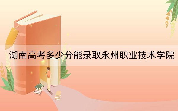 湖南高考多少分能录取永州职业技术学院?2024年历史类368分 物理类375分