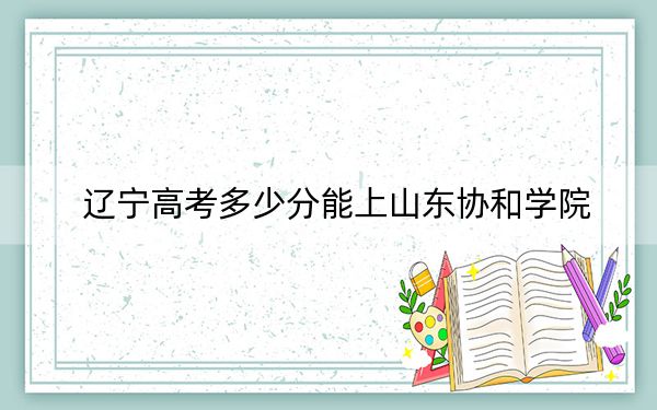 辽宁高考多少分能上山东协和学院？附带近三年最低录取分数线