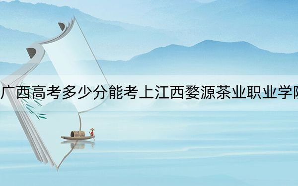 广西高考多少分能考上江西婺源茶业职业学院？附2022-2024年最低录取分数线