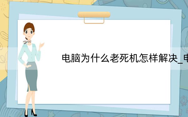 电脑为什么老死机怎样解决_电脑为什么老死机