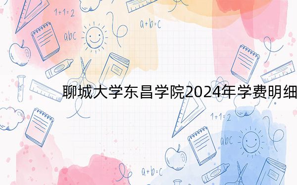 聊城大学东昌学院2024年学费明细:每年15600元(供海南考生参考)