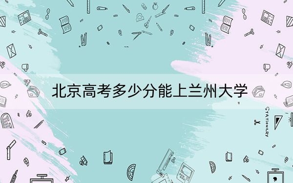 北京高考多少分能上兰州大学？2024年综合最低618分