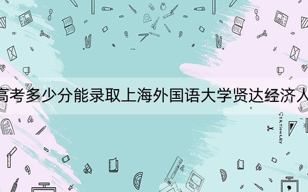 云南高考多少分能录取上海外国语大学贤达经济人文学院？2024年文科投档线481分 理科最低420分