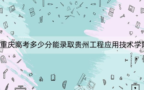 重庆高考多少分能录取贵州工程应用技术学院？附2022-2024年院校投档线
