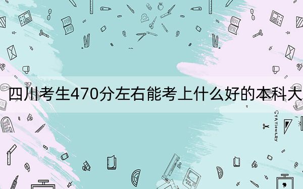 四川考生470分左右能考上什么好的本科大学？（附带2022-2024年470录取大学名单）