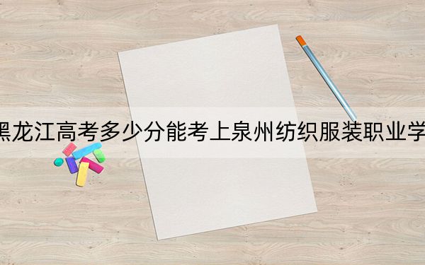 黑龙江高考多少分能考上泉州纺织服装职业学院？2024年历史类投档线221分 物理类录取分236分
