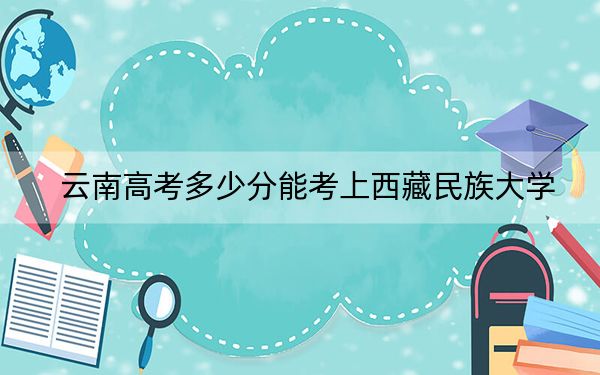 云南高考多少分能考上西藏民族大学?附2022-2024年最低录取分数线