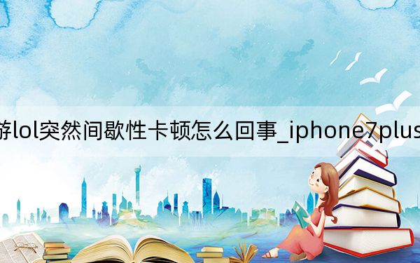 手游lol突然间歇性卡顿怎么回事_iphone7plus间歇性卡顿