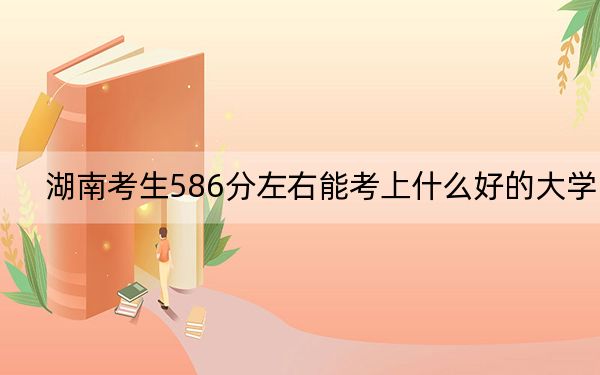 湖南考生586分左右能考上什么好的大学? 2024年一共31所大学录取