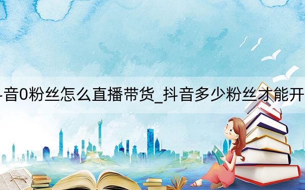 抖音0粉丝怎么直播带货_抖音多少粉丝才能开直播