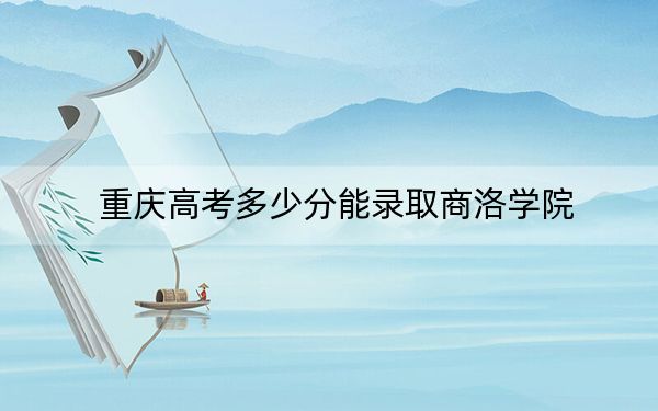重庆高考多少分能录取商洛学院？2024年历史类最低506分 物理类投档线498分