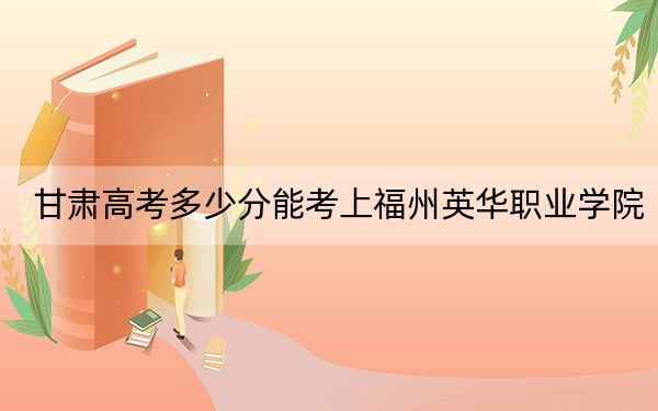 甘肃高考多少分能考上福州英华职业学院？附2022-2024年最低录取分数线