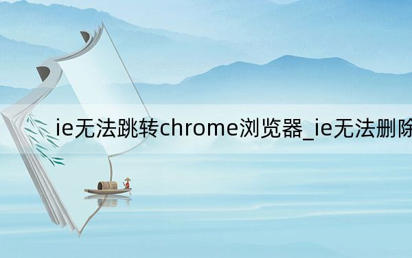 ie无法跳转chrome浏览器_ie无法删除