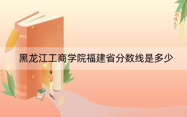 黑龙江工商学院福建省分数线是多少？2025年福建考生参考