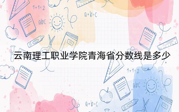 云南理工职业学院青海省分数线是多少？招生计划和学费是多少？