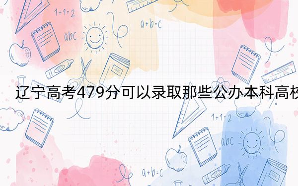 辽宁高考479分可以录取那些公办本科高校? 2024年高考有34所最低分在479左右的大学