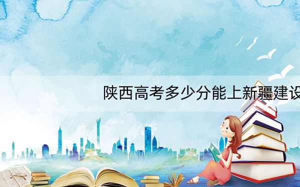 陕西高考多少分能上新疆建设职业技术学院?附2022-2024年最低录取分数线
