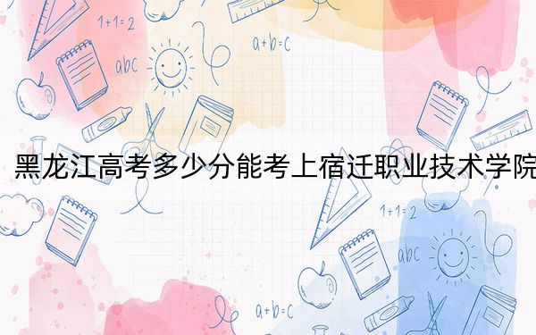 黑龙江高考多少分能考上宿迁职业技术学院？2024年历史类录取分314分 物理类最低275分