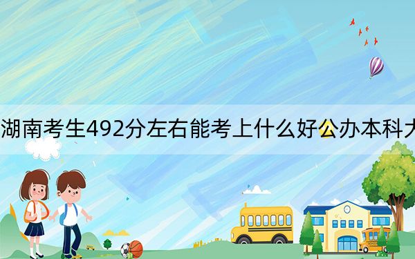 湖南考生492分左右能考上什么好公办本科大学？（附带近三年高考大学录取名单）