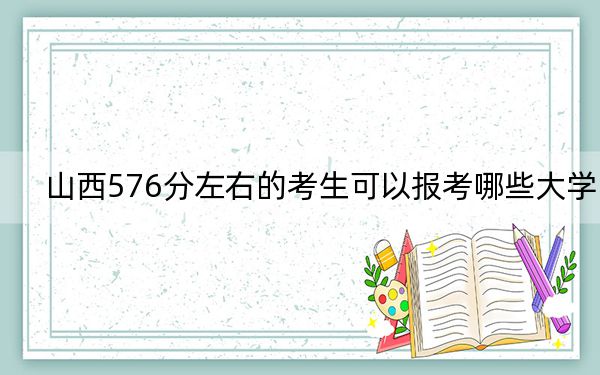 山西576分左右的考生可以报考哪些大学？（供2025年考生参考）