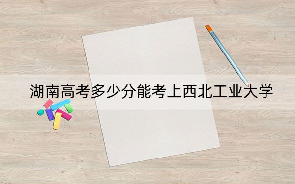 湖南高考多少分能考上西北工业大学？附2022-2024年最低录取分数线