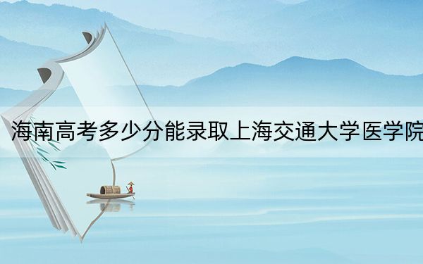 海南高考多少分能录取上海交通大学医学院？附2022-2024年最低录取分数线