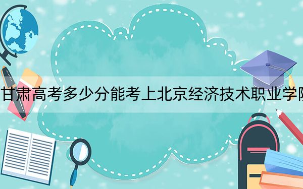 甘肃高考多少分能考上北京经济技术职业学院？附2022-2024年最低录取分数线