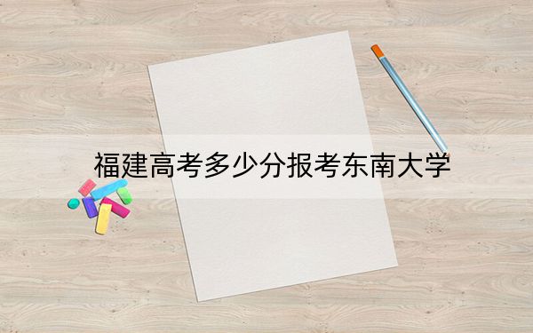福建高考多少分报考东南大学?2024年历史类最低616分 物理类最低663分
