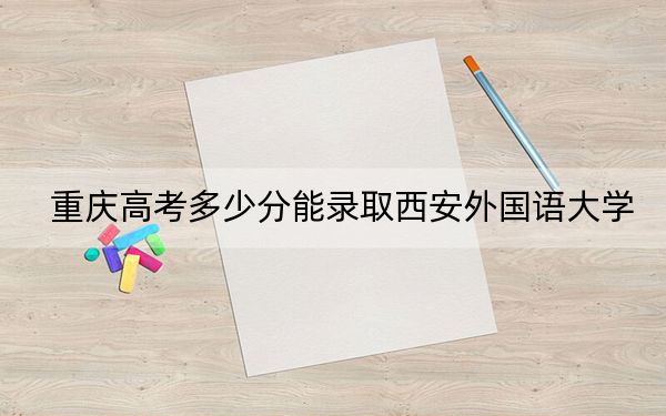重庆高考多少分能录取西安外国语大学？附2022-2024年最低录取分数线
