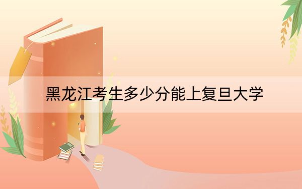 黑龙江考生多少分能上复旦大学？附近三年最低院校投档线