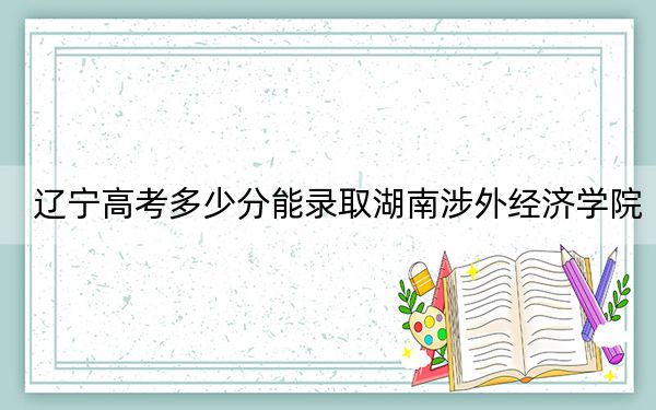 辽宁高考多少分能录取湖南涉外经济学院？附2022-2024年最低录取分数线