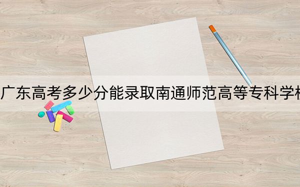 广东高考多少分能录取南通师范高等专科学校？附2022-2024年最低录取分数线