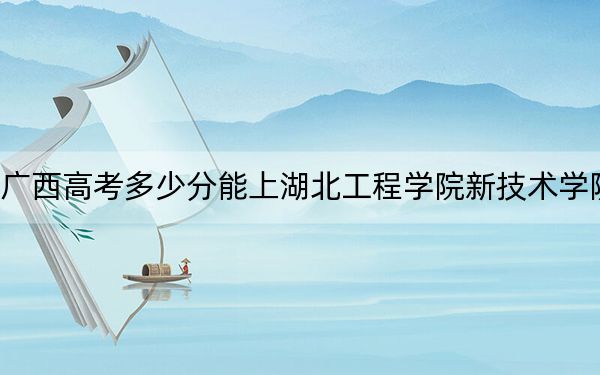 广西高考多少分能上湖北工程学院新技术学院？附2022-2024年最低录取分数线