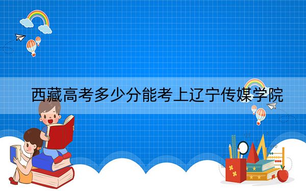 西藏高考多少分能考上辽宁传媒学院？附2022-2024年最低录取分数线
