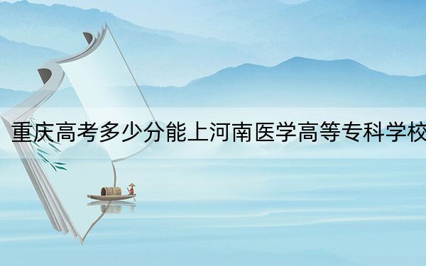 重庆高考多少分能上河南医学高等专科学校？2024年历史类投档线252分 物理类录取分350分