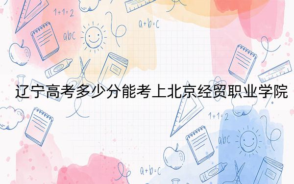 辽宁高考多少分能考上北京经贸职业学院？2024年历史类219分 物理类录取分345分