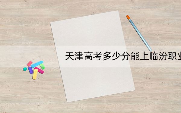 天津高考多少分能上临汾职业技术学院？2024年综合242分