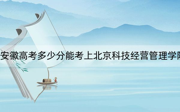 安徽高考多少分能考上北京科技经营管理学院？附2022-2024年最低录取分数线