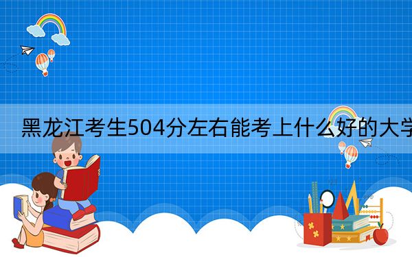 黑龙江考生504分左右能考上什么好的大学？（附带2022-2024年504左右大学名单）