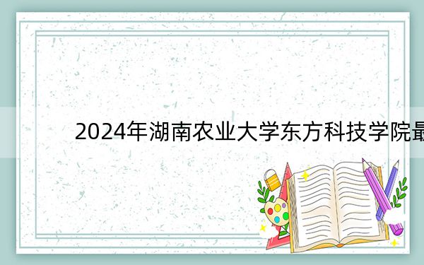 2024年湖南农业大学东方科技学院最低录取分数线和最低位次(全国各省录取汇总)