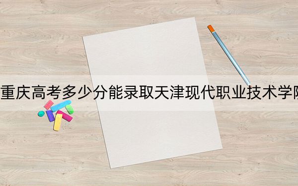 重庆高考多少分能录取天津现代职业技术学院？附2022-2024年最低录取分数线