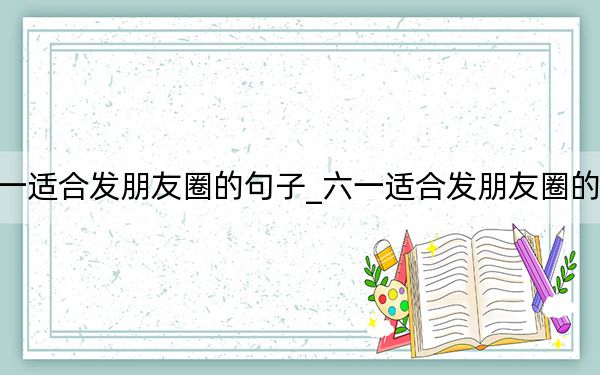 六一适合发朋友圈的句子_六一适合发朋友圈的句子
