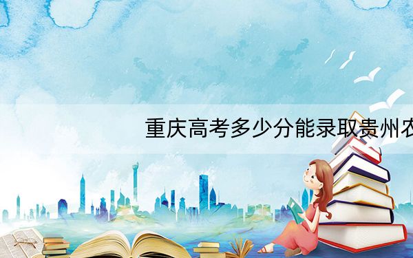 重庆高考多少分能录取贵州农业职业学院?附2022-2024年最低录取分数线
