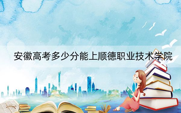 安徽高考多少分能上顺德职业技术学院？附2022-2024年最低录取分数线