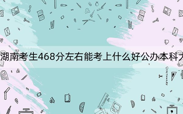 湖南考生468分左右能考上什么好公办本科大学?(附带近三年高考大学录取名单)